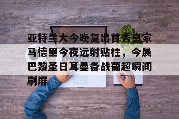 包含亚特兰大今晚复出首秀皇家马德里今夜远射贴柱，今晨巴黎圣日耳曼备战葡超瞬间刷屏的词条